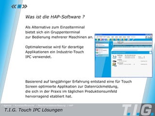 HAP Was ist die HAP-Software ? Als Alternative zum Einzelterminal  bietet sich ein Gruppenterminal  zur Bedienung mehrerer Maschinen an.  Optimalerweise wird für derartige  Applikationen ein Industrie-Touch  IPC verwendet.  Basierend auf langjähriger Erfahrung entstand eine für Touch Screen optimierte Applikation zur Datenrückmeldung,  die sich in der Praxis im täglichen Produktionsumfeld hervorragend etabliert hat. T.I.G. Touch IPC Lösungen  / Maschinendatenerfassung / HAP / Kunststoffbranche / Agenda 