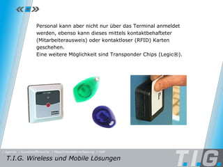 HAP Personal kann aber nicht nur über das Terminal anmeldet werden, ebenso kann dieses mittels kontaktbehafteter (Mitarbeiterausweis) oder kontaktloser (RFID) Karten geschehen.  Eine weitere Möglichkeit sind Transponder Chips (Legic®). T.I.G. Wireless und Mobile Lösungen / Maschinendatenerfassung / HAP / Kunststoffbranche / Agenda 