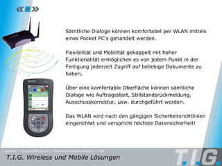 HAP Sämtliche Dialoge können komfortabel per WLAN mittels eines Pocket PC‘s gehandelt werden.  Flexibilität und Mobilität gekoppelt mit hoher Funktionalität ermöglichen es von jedem Punkt in der Fertigung jederzeit Zugriff auf beliebige Dokumente zu haben. Über eine komfortable Oberfläche können sämtliche Dialoge wie Auftragsstart, Stillstandsrückmeldung, Ausschusskorrektur, usw. durchgeführt werden. Das WLAN wird nach den gängigen Sicherheitsrichtlinien eingerichtet und verspricht höchste Datensicherheit! T.I.G. Wireless und Mobile Lösungen / Maschinendatenerfassung / HAP / Kunststoffbranche / Agenda 