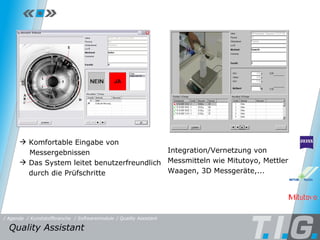 Quality Assistant Komfortable Eingabe von   Messergebnissen Das System leitet benutzerfreundlich durch die Prüfschritte Integration/Vernetzung von Messmitteln wie Mitutoyo, Mettler Waagen, 3D Messgeräte,... Quality Assistant  / Softwaremodule / Quality Assistant / Kunststoffbranche / Agenda 