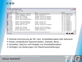 Setup Assistant Setup Assistant / Softwaremodule / Setup Assistant / Kunststoffbranche / Agenda Zentrale Archivierung der NC- bzw. Einstelldatensätze über Netzwerk Ersatz umständlicher Speichermedien: Diskette, Band, …  Verwalten, Sperren und Freigabe von Einstelldatensätzen Verfolgen von Änderungen von Maschineneinstellungen 