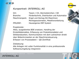 Referenz: Interroll AG Kurzportrait: INTERROLL AG Ort:  Tessin / CH, Wermelskirchen / DE Branche:  Fördertechnik, Distribution und Automation Maschinenpark: Engel und Demag SG-Maschinen Montageautomaten, Metallverarbeitung PPS/ERP:  Hauseigenes ERP System Projektziele: Altes, ausgedientes BDE ersetzen,  Handling der Einstelldatensätze, Erfassung von Produktionsdaten und Stillstandszeiten, Kommunikation mit dem Leitrechner direkt über Bildschirmseiten an der Maschinensteuerung.  Erfassen von Prozessdaten – QS-Zertifikat  Zielsetzung:  Alle Anlagen mit voller Funktionalität in eine  professionelle Softwareumgebung integrieren INTERROLL AG  / Referenzen / Interroll AG / Kunststoffbranche / Agenda 