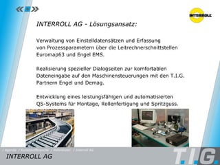 Referenz: Interroll AG INTERROLL AG - Lösungsansatz: Verwaltung von Einstelldatensätzen und Erfassung  von Prozessparametern über die Leitrechnerschnittstellen Euromap63 und Engel EMS. Realisierung spezieller Dialogseiten zur komfortablen Dateneingabe auf den Maschinensteuerungen mit den T.I.G. Partnern Engel und Demag. Entwicklung eines leistungsfähigen und automatisierten  QS-Systems für Montage, Rollenfertigung und Spritzguss. INTERROLL AG / Referenzen / Interroll AG / Kunststoffbranche / Agenda 
