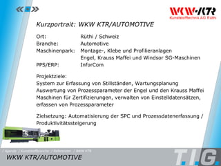 Referenz: WKW KTR Kurzportrait: WKW KTR/AUTOMOTIVE Ort:  Rüthi / Schweiz Branche:  Automotive Maschinenpark: Montage-, Klebe und Profilieranlagen Engel, Krauss Maffei und Windsor SG-Maschinen PPS/ERP:  InforCom Projektziele: System zur Erfassung von Stillständen, Wartungsplanung Auswertung von Prozessparameter der Engel und den Krauss Maffei  Maschinen für Zertifizierungen, verwalten von Einstelldatensätzen,  erfassen von Prozessparameter Zielsetzung: Automatisierung der SPC und Prozessdatenerfassung / Produktivitätssteigerung WKW KTR/AUTOMOTIVE  / Referenzen / WKW KTR / Kunststoffbranche / Agenda 