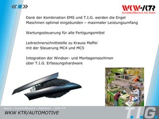 Referenz: WKW KTR Dank der Kombination EMS und T.I.G. werden die Engel Maschinen optimal eingebunden – maximaler Leistungsumfang Wartungssteuerung für alle Fertigungsmittel Leitrechnerschnittstelle zu Krauss Maffei  mit der Steuerung MC4 und MC5 Integration der Windsor- und Montagemaschinen  über T.I.G. Erfassungshardware WKW KTR/AUTOMOTIVE  / Referenzen / WKW KTR / Kunststoffbranche / Agenda 