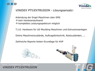 Referenz: Vinidex VINIDEX PTY/EXTRUSION - Lösungsansatz: Anbindung der Engel Maschinen über EMS  kein Hardwareaufwand  komplettes Leistungsspektrum möglich T.I.G. Hardware für US Moulding Maschinen und Extrusionsanlagen Online Maschinenzustände, Auftragsfortschritt, Rüstzuständen, ... Zahlreiche Reporte bieten Grundlage für KVP VINIDEX PTY/EXTRUSION  / Referenzen / Vinidex / Kunststoffbranche / Agenda 