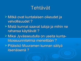 TehtävätTehtävät
 Mitkä ovat kuntalaisen oikeudet jaMitkä ovat kuntalaisen oikeudet ja
velvollisuudet ?velvollisuudet ?
 Mistä kunnat saavat tuloja ja mihin neMistä kunnat saavat tuloja ja mihin ne
rahansa käyttävät ?rahansa käyttävät ?
 Miksi Jyvässeudulla on useita kunta-Miksi Jyvässeudulla on useita kunta-
liitossuunnitelmia meneillään ?liitossuunnitelmia meneillään ?
 Pitäisikö Muuramen kunnan säilyäPitäisikö Muuramen kunnan säilyä
itsenäisenä ?itsenäisenä ?
 