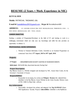 RESUME (2 Years + Work Experience in NIC)
KUNTAL DEB
Mobile: 9957092160, 7002860882 (M)
E-mail id: kuntaldebmca2015@gmail.com , Skype id: live:rahulzworld8
ADDRESS: C/O. KOUSHIK KUMAR DEB, WEST BHASKARNAGAR, TRIBENIPATH, H/NO. - 31,
POST OFFICE- BINOVANAGAR, GHY - 781018, ASSAM .
CAREER OBJECTIVE:
Seeking a position of Programmer/Developer in the field of IT and looking to work in a
challenging environment which not only uses my knowledge and skills but also provides an
opportunity to enhance it.
PROFESSIONAL WORK EXPERIENCE:
o Worked in National Informatics Centre, Guwahati as an Assistant Programmer on
contractual basis from 17th August, 2015 to 30th April, 2018.
Projects:
1st Project : DEVELOPMENT & WEB SECURITY AUDITING OF RAJBHAVAN WEBSITE.
Skills Used: PHP & MY-SQL, Burp Suite Security Testing Tool
Project Description:
Raj Bhavan Assam is a Website designed and developed by NIC, Assam State Centre, for the
Governor’s Secretariat of Assam.
Responsibilities:
o Responsible for developing the website and Mitigate / Remove the vulnerabilities
identified in the Raj Bhavan Assam Website by the Cyber Security Division team
of NIC, Delhi by Burp-Suite software.
Key Achievement:
o Successfully developed the website and mitigated the Top 10 OWASP (Open
Web Applications Security Project) vulnerabilities identified in the Rajbhavan
 