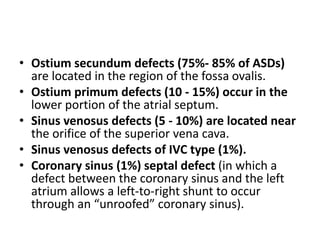 • Ostium secundum defects (75%- 85% of ASDs)
are located in the region of the fossa ovalis.
• Ostium primum defects (10 - 15%) occur in the
lower portion of the atrial septum.
• Sinus venosus defects (5 - 10%) are located near
the orifice of the superior vena cava.
• Sinus venosus defects of IVC type (1%).
• Coronary sinus (1%) septal defect (in which a
defect between the coronary sinus and the left
atrium allows a left-to-right shunt to occur
through an “unroofed” coronary sinus).
 