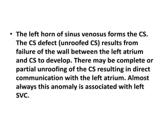 • The left horn of sinus venosus forms the CS.
The CS defect (unroofed CS) results from
failure of the wall between the left atrium
and CS to develop. There may be complete or
partial unroofing of the CS resulting in direct
communication with the left atrium. Almost
always this anomaly is associated with left
SVC.
 