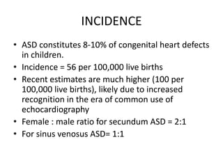 INCIDENCE
• ASD constitutes 8-10% of congenital heart defects
in children.
• Incidence = 56 per 100,000 live births
• Recent estimates are much higher (100 per
100,000 live births), likely due to increased
recognition in the era of common use of
echocardiography
• Female : male ratio for secundum ASD = 2:1
• For sinus venosus ASD= 1:1
 