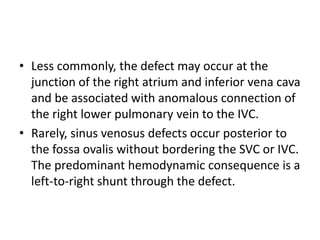 • Less commonly, the defect may occur at the
junction of the right atrium and inferior vena cava
and be associated with anomalous connection of
the right lower pulmonary vein to the IVC.
• Rarely, sinus venosus defects occur posterior to
the fossa ovalis without bordering the SVC or IVC.
The predominant hemodynamic consequence is a
left-to-right shunt through the defect.
 