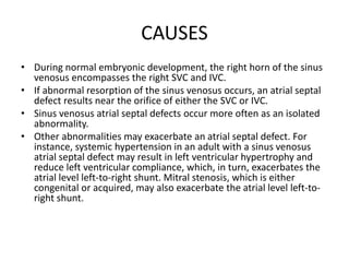 CAUSES
• During normal embryonic development, the right horn of the sinus
venosus encompasses the right SVC and IVC.
• If abnormal resorption of the sinus venosus occurs, an atrial septal
defect results near the orifice of either the SVC or IVC.
• Sinus venosus atrial septal defects occur more often as an isolated
abnormality.
• Other abnormalities may exacerbate an atrial septal defect. For
instance, systemic hypertension in an adult with a sinus venosus
atrial septal defect may result in left ventricular hypertrophy and
reduce left ventricular compliance, which, in turn, exacerbates the
atrial level left-to-right shunt. Mitral stenosis, which is either
congenital or acquired, may also exacerbate the atrial level left-to-
right shunt.
 