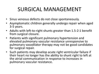 SURGICAL MANAGEMENT
• Sinus venosus defects do not close spontaneously.
• Asymptomatic children generally undergo repair when aged
3-5 years.
• Adults with left-to-right shunts greater than 1.5-2:1 benefit
from surgical closure.
• Patients with significant pulmonary hypertension and
elevated pulmonary vascular resistance unresponsive to
pulmonary vasodilator therapy may not be good candidates
for surgical repair.
• Such patients may develop acute right ventricular failure if
their heart no longer has the ability to shunt right to left at
the atrial communication in response to increases in
pulmonary vascular resistance.
 