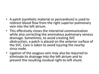 • A patch (synthetic material or pericardium) is used to
redirect blood flow from the right superior pulmonary
vein into the left atrium.
• This effectively closes the interatrial communication
while also correcting the anomalous pulmonary venous
drainage. Sometimes, to avoid creating SVC
obstruction, a patch is placed on the anterior surface of
the SVC. Care is taken to avoid injuring the nearby
sinus node.
• Ligation of the azygous vein may also be required to
eliminate its drainage into the left atrium and to
prevent the resulting residual right-to-left shunt.
 