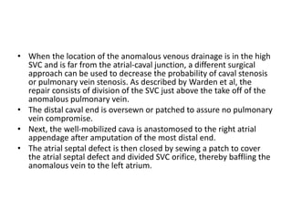 • When the location of the anomalous venous drainage is in the high
SVC and is far from the atrial-caval junction, a different surgical
approach can be used to decrease the probability of caval stenosis
or pulmonary vein stenosis. As described by Warden et al, the
repair consists of division of the SVC just above the take off of the
anomalous pulmonary vein.
• The distal caval end is oversewn or patched to assure no pulmonary
vein compromise.
• Next, the well-mobilized cava is anastomosed to the right atrial
appendage after amputation of the most distal end.
• The atrial septal defect is then closed by sewing a patch to cover
the atrial septal defect and divided SVC orifice, thereby baffling the
anomalous vein to the left atrium.
 