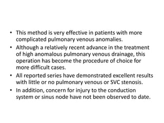 • This method is very effective in patients with more
complicated pulmonary venous anomalies.
• Although a relatively recent advance in the treatment
of high anomalous pulmonary venous drainage, this
operation has become the procedure of choice for
more difficult cases.
• All reported series have demonstrated excellent results
with little or no pulmonary venous or SVC stenosis.
• In addition, concern for injury to the conduction
system or sinus node have not been observed to date.
 
