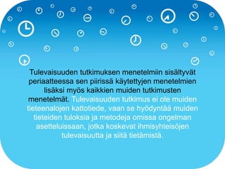 Tulevaisuuden tutkimuksen menetelmiin sisältyvät
periaatteessa sen piirissä käytettyjen menetelmien
lisäksi myös kaikkien muiden tutkimusten
menetelmät. Tulevaisuuden tutkimus ei ole muiden
tieteenalojen kattotiede, vaan se hyödyntää muiden
tieteiden tuloksia ja metodeja omissa ongelman
asetteluissaan, jotka koskevat ihmisyhteisöjen
tulevaisuutta ja siitä tietämistä.
 
