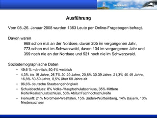 Ausführung Vom 08.-26. Januar 2008 wurden 1363 Leute per Online-Fragebogen befragt. Davon waren  968 schon mal an der Nordsee, davon 205 im vergangenen Jahr, 773 schon mal im Schwarzwald, davon 134 im vergangenen Jahr und 359 noch nie an der Nordsee und 521 noch nie im Schwarzwald. Soziodemographische Daten 49,6 % männlich, 50,4% weiblich 4,3% bis 19 Jahre, 26,7% 20-29 Jahre, 20,8% 30-39 Jahre, 21,3% 40-49 Jahre, 16,8% 50-59 Jahre, 8,5% über 60 Jahre alt 96,6% deutsche Staatsangehörigkeit Schulabschluss: 8% Volks-/Hauptschulabschluss, 35% Mittlere Reife/Realschulabschluss, 53% Abitur/Fachhochschulreife Herkunft: 21% Nordrhein-Westfalen, 15% Baden-Württemberg, 14% Bayern, 10% Niedersachsen 