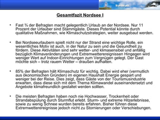 Gesamtfazit Nordsee I Fast ¾ der Befragten macht gelegentlich Urlaub an der Nordsee. Nur 11 Prozent der Urlauber sind Stammgäste. Dieses Potential könnte durch qualitative Maßnahmen, wie Klimaschutzstrategien, weiter ausgebaut werden. Bei Nordseeurlaubern spielt nicht nur der Strand eine wichtige Rolle, ein wesentliches Motiv ist auch, in der Natur zu sein und die Gesundheit zu fördern. Diese Aktivitäten sind sehr wetter- und klimasensibel und anfällig bezüglich Klimaveränderungen und Extremwetterereignissen Hingegen wird weniger Wert auf Indoor-Einrichtungen zum Vergnügen gelegt. Der Gast möchte sich – trotz rauem Wetter – draußen aufhalten. 85% der Befragten hält Klimaschutz für wichtig. Dabei wird eher (vermutlich aus ökonomischen Gründen) im eigenen Haushalt Energie gespart und weniger bei der Reise. Dies zeigt, dass Gäste von der Tourismusindustrie erwarten, dass diese sich mit dem Thema Klimawandel auseinandersetzt und Angebote klimafreundlich gestaltet werden sollten.  Die meisten Befragten haben noch nie Hochwasser, Trockenheit oder Strandabspülung durch Sturmflut erlebt. Sturm- und extreme Hitzerlebnisse, sowie zu wenig Schnee wurden bereits erfahren. Bisher führen diese Extremwetterereignisse jedoch nicht zu Stornierungen oder Verschiebungen. 