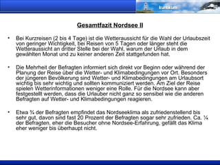 Gesamtfazit Nordsee II Bei Kurzreisen (2 bis 4 Tage) ist die Wetteraussicht für die Wahl der Urlaubszeit von geringer Wichtigkeit, bei Reisen von 5 Tagen oder länger steht die Wetteraussicht an dritter Stelle bei der Wahl, warum der Urlaub in dem gewählten Monat und zu keiner anderen Zeit stattgefunden hat.  Die Mehrheit der Befragten informiert sich direkt vor Beginn oder während der Planung der Reise über die Wetter- und Klimabedingungen vor Ort. Besonders der jüngeren Bevölkerung sind Wetter- und Klimabedingungen am Urlaubsort wichtig bis sehr wichtig und sollten kommuniziert werden. Am Ziel der Reise spielen Wetterinformationen weniger eine Rolle. Für die Nordsee kann aber festgestellt werden, dass die Urlauber nicht ganz so sensibel wie die anderen Befragten auf Wetter- und Klimabedingungen reagieren. Etwa ¾ der Befragten empfindet das Nordseeklima als zufriedenstellend bis sehr gut, davon sind fast 20 Prozent der Befragten sogar sehr zufrieden. Ca. ¼ der Befragten, eher die Besucher ohne Nordsee-Erfahrung, gefällt das Klima eher weniger bis überhaupt nicht. 