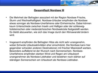 Gesamtfazit Nordsee III Die Mehrheit der Befragten assoziiert mit der Region Nordsee Frische, Sturm und Wechselhaftigkeit. Nordsee-Urlauber empfinden die Nordsee etwas sonniger als Nordsee-Unerfahrene oder Einheimische. Dabei können kaum Unterschiede zwischen Inseln und Halligen oder der schleswig-holsteinischen oder niedersächsischen Nordseeküste festgestellt werden. Es bleibt abzuwarten, wie sich das Image durch den Klimawandel ändern wird. Insgesamt empfinden die Befragten Hitze als nicht sehr unangenehm, wobei Schwüle Urlaubsaktivitäten eher einschränkt. Die Nordsee kann hier gegenüber schwülen anderen Destinationen mit frischer Meeresluft werben. Besonders auffallend ist der Wunsch nach Sonnenschein. Nordsee-Unerfahrene empfinden starken Wind und Regen am Urlaubsort unangenehmer als Nordsee-Liebhaber und bestehen noch stärker auf ständigen Sonnenschein am Urlaubsort als Nordsee-Liebhaber.   