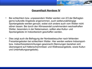 Gesamtfazit Nordsee IV Bei schlechtem bzw. unpassendem Wetter werden von 2/3 der Befragten gerne kulturelle Angebote angenommen, auch wetterunabhängige Sportangebote werden  genutzt, wobei sich andere auch vom Wetter nicht stören lassen. Bei durch den Klimawandel zunehmendem wechselhaften Wetter, besonders in der Nebensaison, sollten also Kultur- und Sportangebote im Indoorbereich geschaffen werden.  Dies zeigt auch die Befragung der Nordseebesucher nach fehlenden Freizeitangeboten bei schlechtem Wetter. Hier werden weitere Indoorsport- bzw. Indoorfreizeiteinrichtungen gewünscht (Nennungen beziehen sich überwiegend auf Hallenschwimmbad- und Wellnessangebote, sowie Kultur- und Unterhaltungsangebote). 