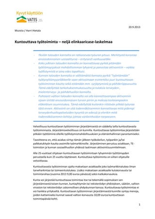 20.9.2013
Muistio / Harri Hietala
1
Kuntouttava työtoiminta – neljä elinkaaricase-laskelmaa
Velvollisuus kuntouttavan työtoiminnan järjestämisestä on säädelty lailla kuntouttavasta
työtoiminnasta. Järjestämisvelvollisuus on kunnilla. Kuntouttavaa työtoimintaa järjestetään
pitkään työttöminä olleille työllistymismahdollisuuksien ja elämänhallinnan parantamiseksi.
Tavoitteena on, että asiakas siirtyy tämän jälkeen työkokeilun, työpankin ja/tai
palkkatukityön kautta avoimille työmarkkinoille. Järjestäminen perustuu asiakkaan, TE-
toimiston ja kunnan sosiaalihuollon yhdessä laatimaan aktivointisuunnitelmaan.
Alle 25-vuotiaat ohjataan kuntouttavaan työtoimintaan lyhyemmän työttömyyden
perusteella kuin 25 vuotta täyttäneet. Kuntouttava työtoiminta on siihen ohjatuille
velvoittavaa.
Kuntouttavasta työtoiminnan ajalta maksetaan asiakkaalle joko työmarkkinatukea ilman
tarveharkintaa tai toimeentulotukea. Lisäksi maksetaan asiakkaalle kulukorvausta tai
toimintarahaa (vuonna 2013 9,00 euroa päivässä) sekä matkakorvauksia.
Kunta voi järjestää kuntouttavaa toimintaa itse tai tekemällä sopimuksen sen
järjestämisestä toisen kunnan, kuntayhtymän tai rekisteröidyn yhdistyksen, säätiön, valtion
viraston tai rekisteröidyn uskonnollisen yhdyskunnan kanssa. Kuntouttavaa työtoimintaa ei
voi hankkia yritykseltä. Kuntouttavan työtoiminnan järjestämisestä kunnille syntyy menoja,
joiden kattamiseksi kunnat saavat valtion korvausta 10,09 euroa kuntouttavan
toimintapäivää kohti.
- Yksilön talouden kannalta on ratkaisevaa työuran pituus. Merkitystä korostaa
ansiosidonnainen sosiaaliturva – erityisesti vanhuuseläke.
- Koko julkisen talouden kannalta on kannattavaa pyrkiä pitämään
työttömyysjaksot mahdollisimman lyhyenä ja panostaa aktivointiin – vaikka
työllistymistä ei aina edes tapahtuisi.
- Kunnan talouden kannalta ei välttämättä kannata pyrkiä ”työntämään”
työkyvyttömyyseläkkeelle vaan aktivoimaan esimerkiksi juuri kuntouttavan
työtoiminnan kautta sekä estämään mm. syrjäytymistä ja päihderiippuvuutta.
Tämä edellyttää tarkoituksenmukaisuutta ja tuloksia terveyden-,
mielenterveys- ja päihdehuollon kannalta.
- Puhtaasti valtion talouden kannalta voi olla kannattavampaa aktivoinnin
sijaan siirtää ansiosidonnaisen turvan piiriin ja maksaa korkeampaakin
eläkeläisen asumistukea. Tämä edellyttää kuitenkin riittävän pitkää työuraa
tätä ennen. Aktivointi on sitä todennäköisemmin kannattavaa mitä pidempi
terveydenhuoltopalveluiden kysyntä on edessä ja etenkin mitä
todennäköisemmin kehitys johtaa vankeinhoidon tarpeeseen.
 