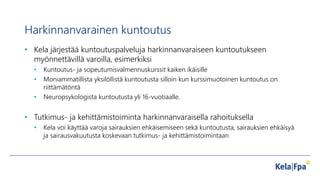 Harkinnanvarainen kuntoutus
• Kela järjestää kuntoutuspalveluja harkinnanvaraiseen kuntoutukseen
myönnettävillä varoilla, esimerkiksi
• Kuntoutus- ja sopeutumisvalmennuskurssit kaiken ikäisille
• Moniammatillista yksilöllistä kuntoutusta silloin kun kurssimuotoinen kuntoutus on
riittämätöntä
• Neuropsykologista kuntoutusta yli 16-vuotiaalle.
• Tutkimus- ja kehittämistoiminta harkinnanvaraisella rahoituksella
• Kela voi käyttää varoja sairauksien ehkäisemiseen sekä kuntoutusta, sairauksien ehkäisyä
ja sairausvakuutusta koskevaan tutkimus- ja kehittämistoimintaan
 