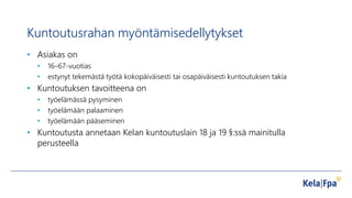 Kuntoutusrahan myöntämisedellytykset
• Asiakas on
• 16–67-vuotias
• estynyt tekemästä työtä kokopäiväisesti tai osapäiväisesti kuntoutuksen takia
• Kuntoutuksen tavoitteena on
• työelämässä pysyminen
• työelämään palaaminen
• työelämään pääseminen
• Kuntoutusta annetaan Kelan kuntoutuslain 18 ja 19 §:ssä mainitulla
perusteella
 