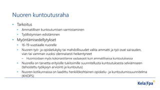 Nuoren kuntoutusraha
• Tarkoitus
• Ammatillisen kuntoutumisen varmistaminen
• Työllistymisen edistäminen
• Myöntämisedellytykset
• 16-19-vuotiaalle nuorelle
• Nuoren työ- ja opiskelukyky tai mahdollisuudet valita ammatti ja työ ovat sairauden,
vian tai vamman vuoksi olennaisesti heikentyneet
– Huomioidaan myös kokonaistilanne vastaavasti kuin ammatillisessa kuntoutuksessa
• Nuorella on tarvetta erityisille tukitoimille suunnitellusta kuntoutuksesta selviämiseen
(tehostettu työkyvyn arviointi ja kuntoutus)
• Nuoren kotikunnassa on laadittu henkilökohtainen opiskelu- ja kuntoutumissuunnitelma
(KHOPS)
 