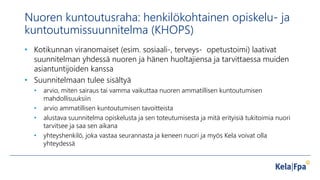 Nuoren kuntoutusraha: henkilökohtainen opiskelu- ja
kuntoutumissuunnitelma (KHOPS)
• Kotikunnan viranomaiset (esim. sosiaali-, terveys- opetustoimi) laativat
suunnitelman yhdessä nuoren ja hänen huoltajiensa ja tarvittaessa muiden
asiantuntijoiden kanssa
• Suunnitelmaan tulee sisältyä
• arvio, miten sairaus tai vamma vaikuttaa nuoren ammatillisen kuntoutumisen
mahdollisuuksiin
• arvio ammatillisen kuntoutumisen tavoitteista
• alustava suunnitelma opiskelusta ja sen toteutumisesta ja mitä erityisiä tukitoimia nuori
tarvitsee ja saa sen aikana
• yhteyshenkilö, joka vastaa seurannasta ja keneen nuori ja myös Kela voivat olla
yhteydessä
 