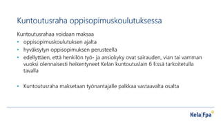 Kuntoutusraha oppisopimuskoulutuksessa
Kuntoutusrahaa voidaan maksaa
• oppisopimuskoulutuksen ajalta
• hyväksytyn oppisopimuksen perusteella
• edellyttäen, että henkilön työ- ja ansiokyky ovat sairauden, vian tai vamman
vuoksi olennaisesti heikentyneet Kelan kuntoutuslain 6 §:ssä tarkoitetulla
tavalla
• Kuntoutusraha maksetaan työnantajalle palkkaa vastaavalta osalta
 