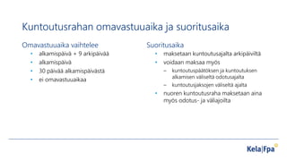 Kuntoutusrahan omavastuuaika ja suoritusaika
Omavastuuaika vaihtelee
• alkamispäivä + 9 arkipäivää
• alkamispäivä
• 30 päivää alkamispäivästä
• ei omavastuuaikaa
Suoritusaika
• maksetaan kuntoutusajalta arkipäiviltä
• voidaan maksaa myös
– kuntoutuspäätöksen ja kuntoutuksen
alkamisen väliseltä odotusajalta
– kuntoutusjaksojen väliseltä ajalta
• nuoren kuntoutusraha maksetaan aina
myös odotus- ja väliajoilta
 