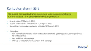 Kuntoutusrahan määrä
• Aina vähintään 27,86 e/pv (v. 2019)
• Nuoren kuntoutusraha aina vähintään 31,39 e/pv (v. 2019)
• Ammatillisen kuntoutuksen ajalta aina vähintään 31,39 e/pv (v. 2019)
• Poikkeuksia:
• Kun henkilölle on maksettu ennen kuntoutuksen alkamista työttömyysturvaa, sairauspäivärahaa
tai kuntoutusrahaa
• Kun henkilö on eläkkeensaaja
• Odotus- ja väliajalta kuntoutusraha on 20 % pienempi
Pääsääntö: Sairauspäivärahan suuruinen, kuitenkin ammatillisessa
kuntoutuksessa 75 % perusteena olevista työtuloista
 