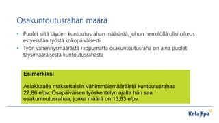 Osakuntoutusrahan määrä
• Puolet siitä täyden kuntoutusrahan määrästä, johon henkilöllä olisi oikeus
estyessään työstä kokopäiväisesti
• Työn vähennysmäärästä riippumatta osakuntoutusraha on aina puolet
täysimääräisestä kuntoutusrahasta
Esimerkiksi
Asiakkaalle maksettaisiin vähimmäismääräistä kuntoutusrahaa
27,86 e/pv. Osapäiväisen työskentelyn ajalta hän saa
osakuntoutusrahaa, jonka määrä on 13,93 e/pv.
 