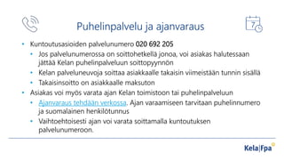 Puhelinpalvelu ja ajanvaraus
• Kuntoutusasioiden palvelunumero 020 692 205
• Jos palvelunumerossa on soittohetkellä jonoa, voi asiakas halutessaan
jättää Kelan puhelinpalveluun soittopyynnön
• Kelan palveluneuvoja soittaa asiakkaalle takaisin viimeistään tunnin sisällä
• Takaisinsoitto on asiakkaalle maksuton
• Asiakas voi myös varata ajan Kelan toimistoon tai puhelinpalveluun
• Ajanvaraus tehdään verkossa. Ajan varaamiseen tarvitaan puhelinnumero
ja suomalainen henkilötunnus
• Vaihtoehtoisesti ajan voi varata soittamalla kuntoutuksen
palvelunumeroon.
• Kuntoutusasioiden palvelunumero 020 692 205
• Jos palvelunumerossa on soittohetkellä jonoa, voi asiakas halutessaan
jättää Kelan puhelinpalveluun soittopyynnön
• Kelan palveluneuvoja soittaa asiakkaalle takaisin viimeistään tunnin sisällä
• Takaisinsoitto on asiakkaalle maksuton
• Asiakas voi myös varata ajan Kelan toimistoon tai puhelinpalveluun
• Ajanvaraus tehdään verkossa. Ajan varaamiseen tarvitaan puhelinnumero
ja suomalainen henkilötunnus
• Vaihtoehtoisesti ajan voi varata soittamalla kuntoutuksen
palvelunumeroon.
 