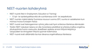 NEET-nuorten kohderyhmä
• NEET-nuoret (Not in Employment, Education or Training)
• Ei työ- tai opiskelupaikkaa eikä ole suorittamassa siviili- tai asepalvelusta
• NEET-nuorten määrä kääntyi Suomessa nousuun vuonna 2011, suunta on vastakkainen kuin
monissa muissa Euroopan maissa
• NEET-nuoret ovat heterogeeninen ryhmä, jotka ovat hyvin erilaisissa tilanteissa elämässään
• Yksilön NEET-statuksen takana voi olla monenlaisia yksilöllisiä tai yhteiskunnallisia ongelmia,
ylisukupolvista huono-osaisuutta, alueelliseen epätasa-arvoon liittyviä tekijöitä ja
sukupuoleen tai etnisyyteen liittyviä syrjinnän kokemuksia
• NEET-nuoret eivät välttämättä itse koe olevansa ongelmallisessa tilanteessa
27.6.2019 Yksikkö/Projekti/Esittäjä | Esityksen otsikko23
 