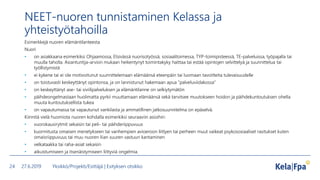 NEET-nuoren tunnistaminen Kelassa ja
yhteistyötahoilla
Esimerkkejä nuoren elämäntilanteesta
Nuori
• on asiakkaana esimerkiksi Ohjaamossa, Etsivässä nuorisotyössä, sosiaalitoimessa, TYP-toimipisteessä, TE-palveluissa, työpajalla tai
muulla taholla. Asiantuntija-arvion mukaan heikentynyt toimintakyky haittaa tai estää opintojen selvittelyä ja suunnittelua tai
työllistymistä
• ei kykene tai ei ole motivoitunut suunnittelemaan elämäänsä eteenpäin tai luomaan tavoitteita tulevaisuudelle
• on toistuvasti keskeyttänyt opintonsa, ja on lannistunut hakemaan apua ”palveluviidakossa”
• on keskeyttänyt ase- tai siviilipalveluksen ja elämäntilanne on selkiytymätön
• päihdeongelmastaan huolimatta pyrkii muuttamaan elämäänsä sekä tarvitsee muutokseen hoidon ja päihdekuntoutuksen ohella
muuta kuntoutuksellista tukea
• on vapautumassa tai vapautunut vankilasta ja ammatillinen jatkosuunnitelma on epäselvä.
Kiinnitä vielä huomiota nuoren kohdalla esimerkiksi seuraaviin asioihin:
• vuorokausirytmit sekaisin tai peli- tai päihderiippuvuus
• kuormitusta omaisen menetykseen tai vanhempien avioeroon liittyen tai perheen muut vaikeat psykososiaaliset rasitukset kuten
omaisriippuvuus tai muu nuoren liian suuren vastuun kantaminen
• velkataakka tai raha-asiat sekaisin
• aikuistumiseen ja itsenäistymiseen liittyviä ongelmia.
27.6.2019 Yksikkö/Projekti/Esittäjä | Esityksen otsikko24
 