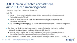 UUTTA: Nuori voi hakea ammatilliseen
kuntoutukseen ilman diagnoosia
Mitä ilman diagnoosia hakeminen tarkoittaa?
Nuorella
• ei ole todettua sairautta tai hänen sairausperusteensa eivät täytä ammatillisen
kuntoutuksen edellytyksiä
• ei ole tai hänen ei tarvitse hankkia lääketieteellisiä selvityksiä todentaakseen
kuntoutuksen tarvetta
• on heikentynyt toimintakyky ja se vaikuttaa hänen etenemiseensä ammatillisella polulla
 Toimintakyvyn heikentymisen arvioimiseksi nimetyt kuntoutuksen etuuskäsittelijät
haastattelevat jokaisen kuntoutukseen ohjatun NEET-nuoren
 Nimetyt etuuskäsittelijät ovat koulutettu motivoivaan haastatteluun ja he käyttävät ICF-
toimintakykyluokitukseen perustuvaa haastattelurunkoa kokeilun aikana
 Kelassa otetaan huomioon nuorta koskevat yhteistyötahojen tiedot; havainnot, arviot jne.
27.6.2019 Yksikkö/Projekti/Esittäjä | Esityksen otsikko25
 