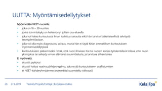 UUTTA: Myöntämisedellytykset
Myönnetään NEET-nuorelle:
• joka on 16 – 30-vuotias
• jonka toimintakyky on heikentynyt jollain osa-alueella
• joka voi hakea kuntoutusta ilman todettua sairautta eikä hän tarvitse lääketieteellistä selvitystä
terveydentilastaan.
• jolla voi olla myös diagnosoitu sairaus, mutta hän ei täytä Kelan ammatillisen kuntoutuksen
myöntämisedellytyksiä
• kuntoutukseen pääsemiseksi riittää, että nuori ilmaisee itse tai nuoren kanssa työskentelevä toteaa, ettei nuori
yksin jaksa tai selviydy oman elämänsä suunnittelusta, ja tarvitsee siihen tukea
Ei myönnetä:
• akuutti psykoosi
• akuutti hoitoa vaativa päihdeongelma, joka estää kuntoutukseen osallistumisen
• ei NEET-kohderyhmäämme (esimerkiksi suunniteltu välivuosi)
27.6.2019 Yksikkö/Projekti/Esittäjä | Esityksen otsikko26
 