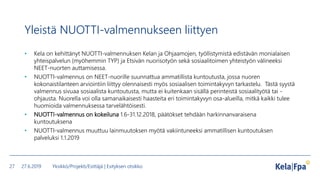 Yleistä NUOTTI-valmennukseen liittyen
• Kela on kehittänyt NUOTTI-valmennuksen Kelan ja Ohjaamojen, työllistymistä edistävän monialaisen
yhteispalvelun (myöhemmin TYP) ja Etsivän nuorisotyön sekä sosiaalitoimen yhteistyön välineeksi
NEET-nuorten auttamisessa.
• NUOTTI-valmennus on NEET-nuorille suunnattua ammatillista kuntoutusta, jossa nuoren
kokonaistilanteen arviointiin liittyy olennaisesti myös sosiaalisen toimintakyvyn tarkastelu. Tästä syystä
valmennus sivuaa sosiaalista kuntoutusta, mutta ei kuitenkaan sisällä perinteistä sosiaalityötä tai -
ohjausta. Nuorella voi olla samanaikaisesti haasteita eri toimintakyvyn osa-alueilla, mitkä kaikki tulee
huomioida valmennuksessa tarvelähtöisesti.
• NUOTTI-valmennus on kokeiluna 1.6-31.12.2018, päätökset tehdään harkinnanvaraisena
kuntoutuksena
• NUOTTI-valmennus muuttuu lainmuutoksen myötä vakiintuneeksi ammatillisen kuntoutuksen
palveluksi 1.1.2019
27.6.2019 Yksikkö/Projekti/Esittäjä | Esityksen otsikko27
 