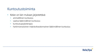 Kuntoutustoiminta
• Kelan on lain mukaan järjestettävä
• ammatillinen kuntoutus
• vaativa lääkinnällinen kuntoutus
• kuntoutuspsykoterapia
• harkinnanvarainen määrärahasidonnainen lääkinnällinen kuntoutus
 