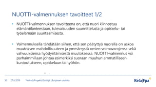 NUOTTI-valmennuksen tavoitteet 1/2
• NUOTTI-valmennuksen tavoitteena on, että nuori kiinnostuu
elämäntilanteestaan, tulevaisuuden suunnittelusta ja opiskelu- tai
työelämään suuntaamisesta.
• Valmennuksella tähdätään siihen, että sen päätyttyä nuorella on uskoa
muutoksen mahdollisuuteen ja ymmärrystä omien voimavarojensa sekä
vahvuuksiensa hyödyntämisestä muutoksessa. NUOTTI-valmennus voi
parhaimmillaan johtaa esimerkiksi suoraan muuhun ammatilliseen
kuntoutukseen, opiskeluun tai työhön.
– .
27.6.2019 Yksikkö/Projekti/Esittäjä | Esityksen otsikko30
 