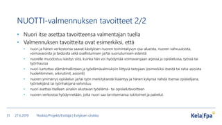 NUOTTI-valmennuksen tavoitteet 2/2
• Nuori itse asettaa tavoitteensa valmentajan tuella
• Valmennuksen tavoitteita ovat esimerkiksi, että
• nuori ja hänen verkostonsa saavat käsityksen nuoren toimintakyvyn osa-alueista, nuoren vahvuuksista,
voimavaroista ja taidoista sekä osallistumisen ja/tai suoriutumisen esteistä
• nuorelle muodostuu käsitys siitä, kuinka hän voi hyödyntää voimavarojaan arjessa ja opiskelussa, työssä tai
työnhaussa
• nuori kartuttaa elämänhallintaan ja työelämävalmiuksiin liittyviä taitojaan (esimerkiksi itsestä tai raha-asioista
huolehtiminen, arkirutiinit, asiointi)
• nuoren ymmärrys opiskelun ja/tai työn merkityksestä lisääntyy ja hänen kykynsä nähdä itsensä opiskelijana,
työntekijänä tai työnhakijana vahvistuu
• nuori asettaa itselleen ainakin alustavan työelämä- tai opiskelutavoitteen
• nuoren verkostoa hyödynnetään, jotta nuori saa tarvitsemansa tukitoimet ja palvelut.
27.6.2019 Yksikkö/Projekti/Esittäjä | Esityksen otsikko31
 