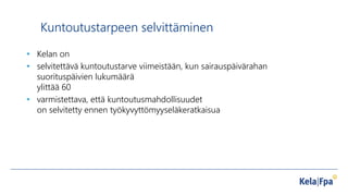 Kuntoutustarpeen selvittäminen
• Kelan on
• selvitettävä kuntoutustarve viimeistään, kun sairauspäivärahan
suorituspäivien lukumäärä
ylittää 60
• varmistettava, että kuntoutusmahdollisuudet
on selvitetty ennen työkyvyttömyyseläkeratkaisua
 