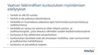 Vaativan lääkinnällisen kuntoutuksen myöntämisen
edellytykset
• henkilö on alle 65-vuotias
• henkilö ei ole julkisessa laitoshoidossa
• henkilöllä on huomattavia vaikeuksia arjen toiminnoista suoriutumisessa ja
osallistumisessa
• henkilöllä on sairaus tai vamma ja siihen liittyvä suoritus- ja
osallistumisrajoite, josta aiheutuu vähintään vuoden kestävä kuntoutustarve
• kuntoutus ei liity välittömästi sairaanhoitoon
• kuntoutuksen tavoitteet eivät ole ainoastaan hoidollisia, vaan suoriutumista
ja osallistumista mahdollistavia
• kuntoutus on perustellusti tarpeen.
 