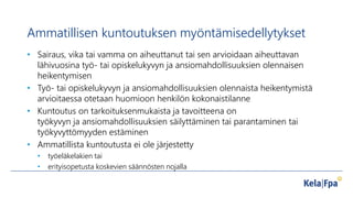 Ammatillisen kuntoutuksen myöntämisedellytykset
• Sairaus, vika tai vamma on aiheuttanut tai sen arvioidaan aiheuttavan
lähivuosina työ- tai opiskelukyvyn ja ansiomahdollisuuksien olennaisen
heikentymisen
• Työ- tai opiskelukyvyn ja ansiomahdollisuuksien olennaista heikentymistä
arvioitaessa otetaan huomioon henkilön kokonaistilanne
• Kuntoutus on tarkoituksenmukaista ja tavoitteena on
työkyvyn ja ansiomahdollisuuksien säilyttäminen tai parantaminen tai
työkyvyttömyyden estäminen
• Ammatillista kuntoutusta ei ole järjestetty
• työeläkelakien tai
• erityisopetusta koskevien säännösten nojalla
 