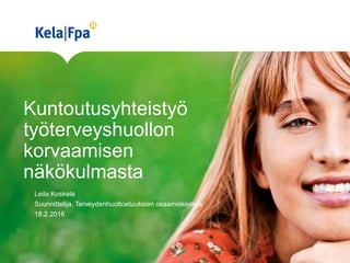 Kuntoutusyhteistyö
työterveyshuollon
korvaamisen
näkökulmasta
Leila Koskela
Suunnittelija, Terveydenhuoltoetuuksien osaamiskeskus
18.2.2016
 