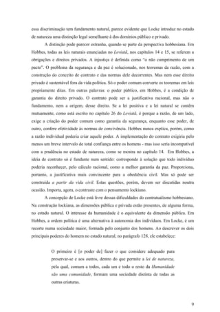 essa discriminação tem fundamento natural, parece evidente que Locke introduz no estado
de natureza uma distinção legal semelhante à dos domínios público e privado.
       A distinção pode parecer estranha, quando se parte da perspectiva hobbesiana. Em
Hobbes, todas as leis naturais enunciadas no Leviatã, nos capítulos 14 e 15, se referem a
obrigações e direitos privados. A injustiça é definida como “o não cumprimento de um
pacto”. O problema da segurança e da paz é solucionado, nos teoremas da razão, com a
construção do conceito de contrato e das normas dele decorrentes. Mas nem esse direito
privado é sustentável fora da vida política. Só o poder comum converte os teoremas em leis
propriamente ditas. Em outras palavras: o poder público, em Hobbes, é a condição de
garantia do direito privado. O contrato pode ser a justificativa racional, mas não o
fundamento, nem a origem, desse direito. Se a lei positiva e a lei natural se contêm
mutuamente, como está escrito no capítulo 26 do Leviatã, é porque a razão, de um lado,
exige a criação do poder comum como garantia da segurança, enquanto esse poder, de
outro, confere efetividade às normas de convivência. Hobbes nunca explica, porém, como
a razão individual poderia criar aquele poder. A implementação do contrato exigiria pelo
menos um breve intervalo de total confiança entre os homens - mas isso seria incompatível
com a prudência no estado de natureza, como se mostra no capítulo 14. Em Hobbes, a
idéia de contrato só é fundante num sentido: corresponde à solução que todo indivíduo
poderia reconhecer, pelo cálculo racional, como a melhor garantia da paz. Proporciona,
portanto, a justificativa mais convincente para a obediência civil. Mas só pode ser
construída a partir da vida civil. Estas questões, porém, devem ser discutidas noutra
ocasião. Importa, agora, o contraste com o pensamento lockiano.
       A concepção de Locke está livre dessas dificuldades do contratualismo hobbesiano.
Na construção lockiana, as dimensões pública e privada estão presentes, de alguma forma,
no estado natural. O interesse da humanidade é o equivalente da dimensão pública. Em
Hobbes, a ordem política é uma alternativa à autonomia dos indivíduos. Em Locke, é um
recorte numa sociedade maior, formada pelo conjunto dos homens. Ao descrever os dois
principais poderes do homem no estado natural, no parágrafo 128, ele estabelece:


           O primeiro é [o poder de] fazer o que considere adequado para
           preservar-se e aos outros, dentro do que permite a lei de natureza,
           pela qual, comum a todos, cada um e todo o resto da Humanidade
           são uma comunidade, formam uma sociedade distinta de todas as
           outras criaturas.




                                                                                        9
 